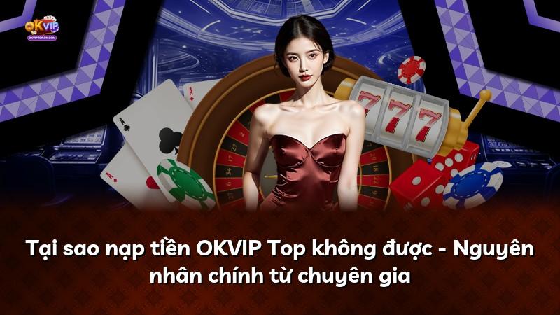 Tại sao nạp tiền OKVIP Top không được - Nguyên nhân chính từ chuyên gia