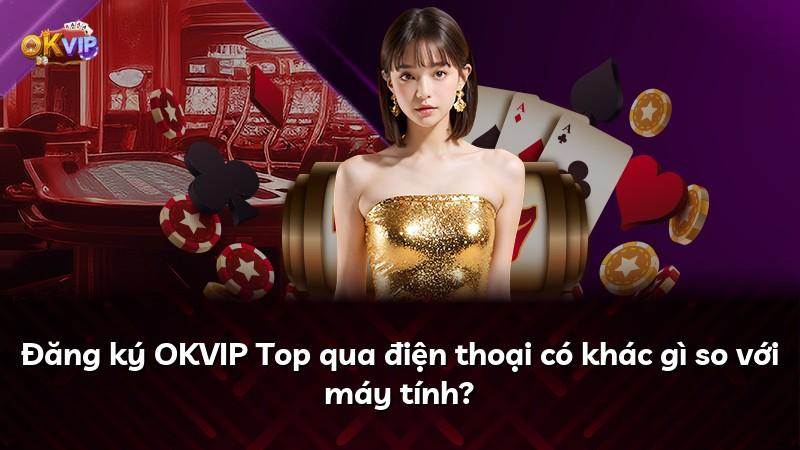 Đăng ký OKVIP Top qua điện thoại có khác gì so với máy tính?