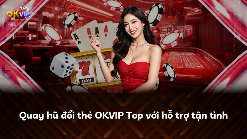 Quay hũ đổi thẻ OKVIP Top với hỗ trợ tận tình