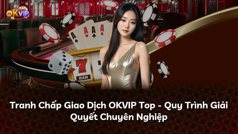Tranh Chấp Giao Dịch OKVIP Top - Quy Trình Giải Quyết Chuyên Nghiệp